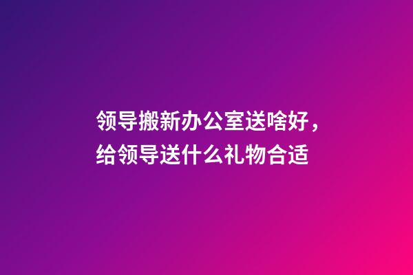 领导搬新办公室送啥好，给领导送什么礼物合适