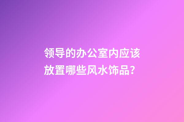 领导的办公室内应该放置哪些风水饰品？