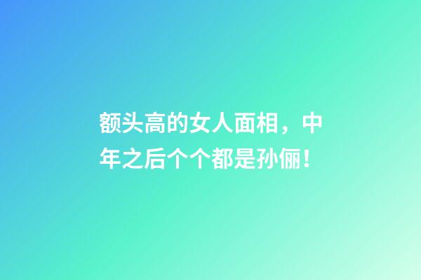 额头高的女人面相，中年之后个个都是孙俪！