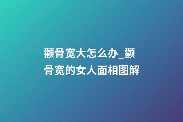 颧骨宽大怎么办_颧骨宽的女人面相图解