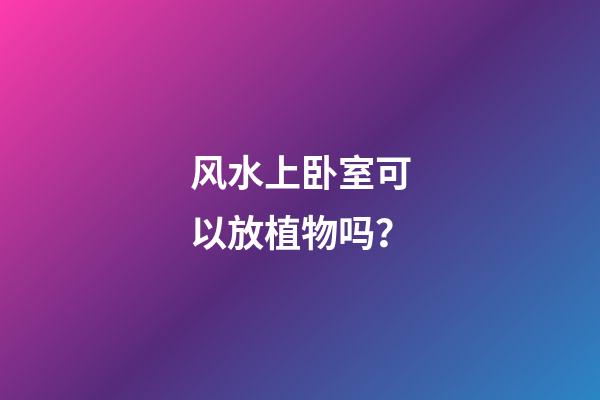 风水上卧室可以放植物吗？