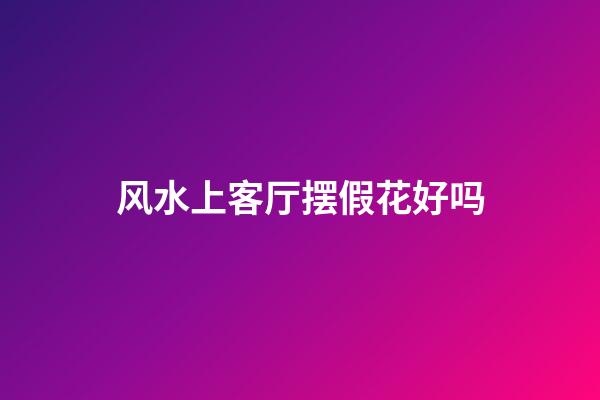 风水上客厅摆假花好吗