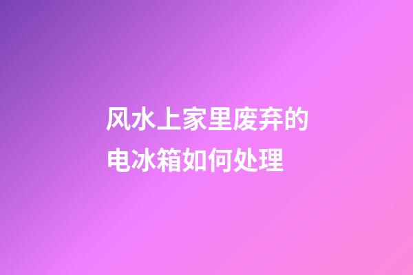 风水上家里废弃的电冰箱如何处理