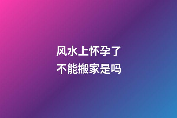风水上怀孕了不能搬家是吗