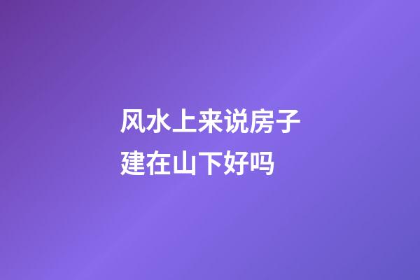 风水上来说房子建在山下好吗