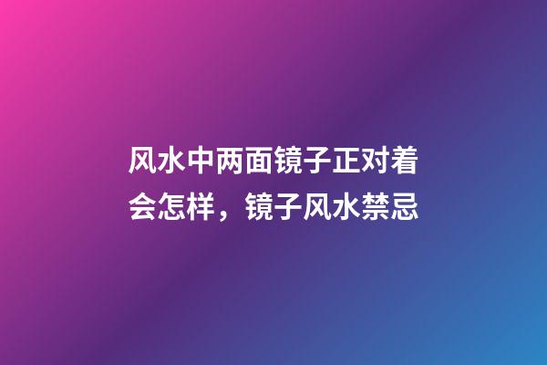 风水中两面镜子正对着会怎样，镜子风水禁忌
