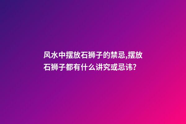 风水中摆放石狮子的禁忌,摆放石狮子都有什么讲究或忌讳？