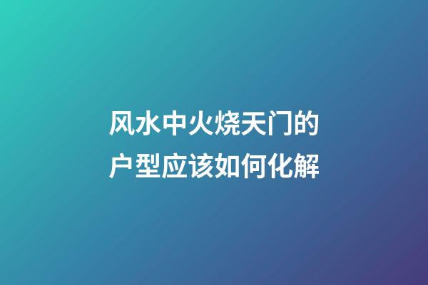 风水中火烧天门的户型应该如何化解