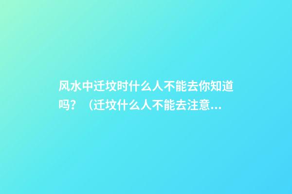 风水中迁坟时什么人不能去你知道吗？（迁坟什么人不能去注意什么）