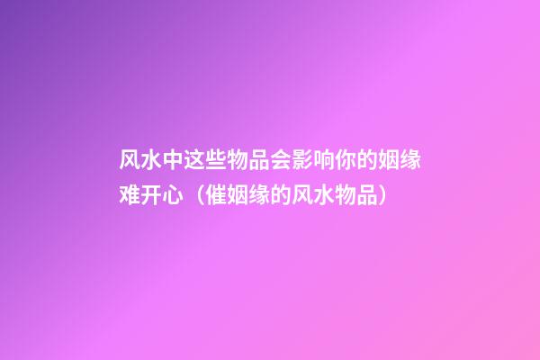 风水中这些物品会影响你的姻缘难开心（催姻缘的风水物品）