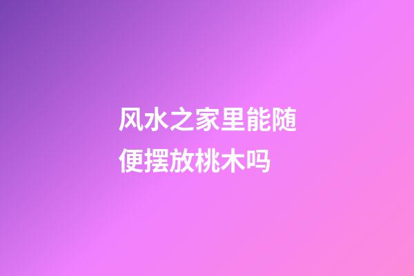 风水之家里能随便摆放桃木吗