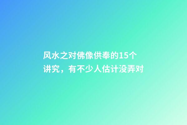 风水之对佛像供奉的15个讲究，有不少人估计没弄对