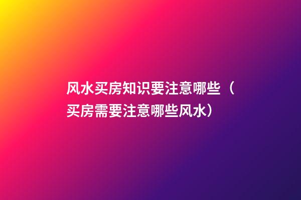 风水买房知识要注意哪些（买房需要注意哪些风水）