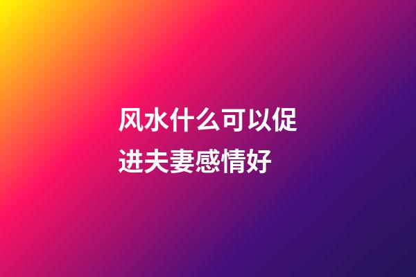 风水什么可以促进夫妻感情好