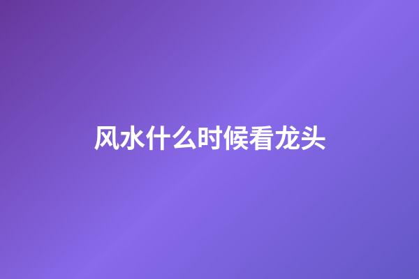 风水什么时候看龙头