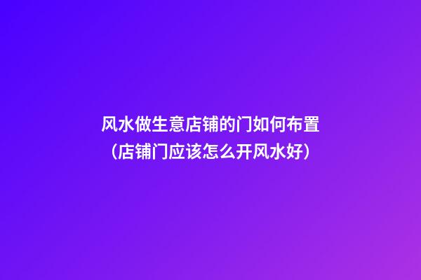 风水做生意店铺的门如何布置（店铺门应该怎么开风水好）