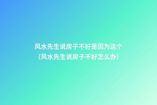 风水先生说房子不好是因为这个（风水先生说房子不好怎么办）
