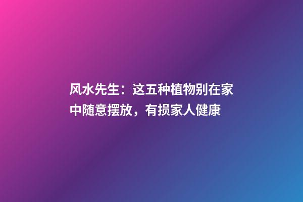 风水先生：这五种植物别在家中随意摆放，有损家人健康