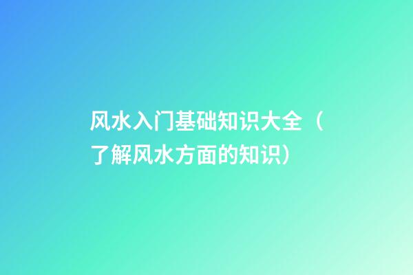 风水入门基础知识大全（了解风水方面的知识）
