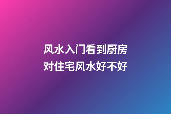 风水入门看到厨房对住宅风水好不好