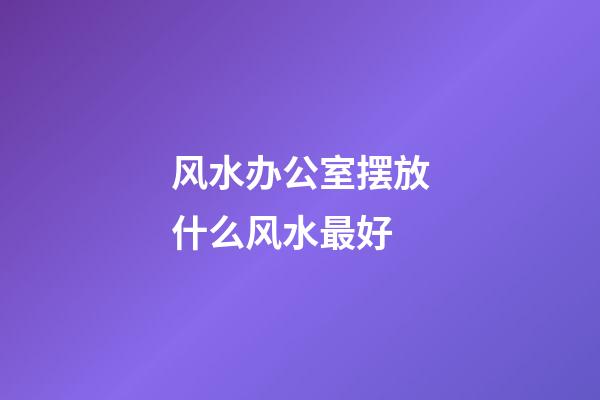 风水办公室摆放什么风水最好