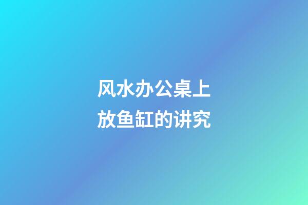 风水办公桌上放鱼缸的讲究