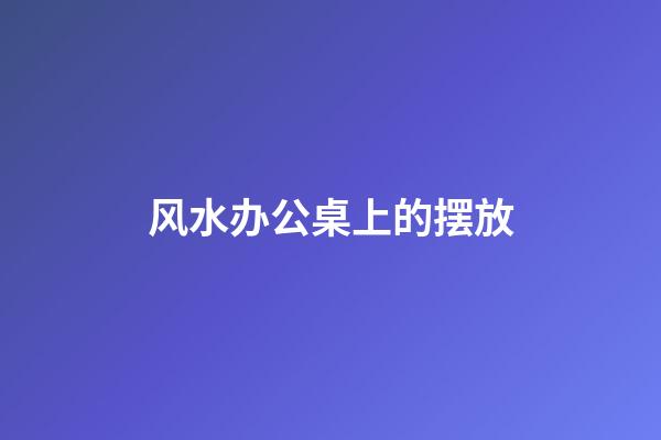 风水办公桌上的摆放