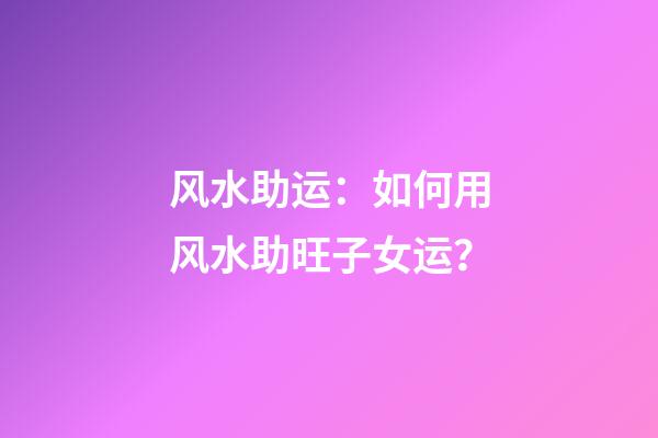 风水助运：如何用风水助旺子女运？