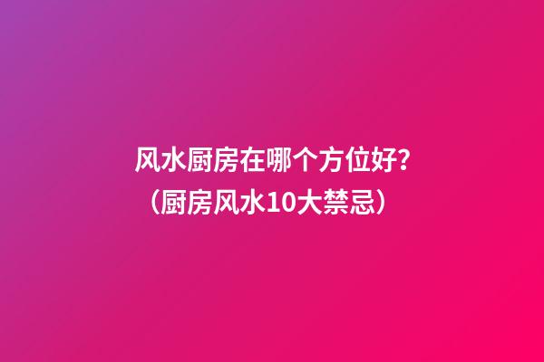 风水厨房在哪个方位好？（厨房风水10大禁忌）