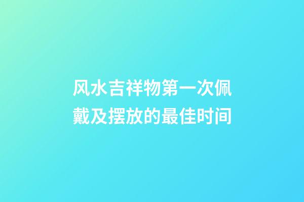 风水吉祥物第一次佩戴及摆放的最佳时间