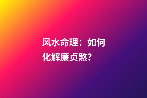 风水命理：如何化解廉贞煞？