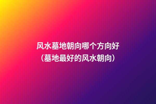 风水墓地朝向哪个方向好（墓地最好的风水朝向）