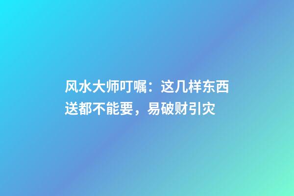 风水大师叮嘱：这几样东西送都不能要，易破财引灾