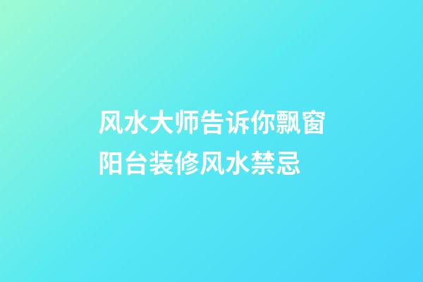 风水大师告诉你飘窗阳台装修风水禁忌