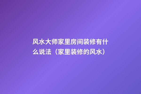 风水大师家里房间装修有什么说法（家里装修的风水）