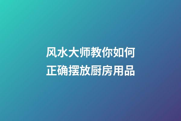 风水大师教你如何正确摆放厨房用品