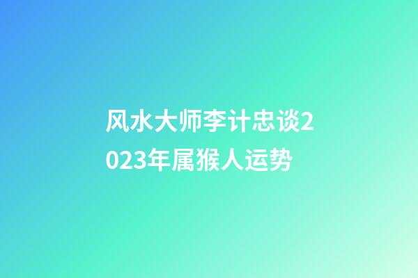 风水大师李计忠谈2023年属猴人运势