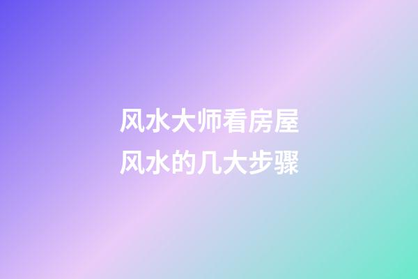 风水大师看房屋风水的几大步骤