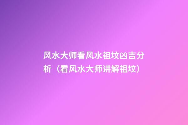 风水大师看风水祖坟凶吉分析（看风水大师讲解祖坟）