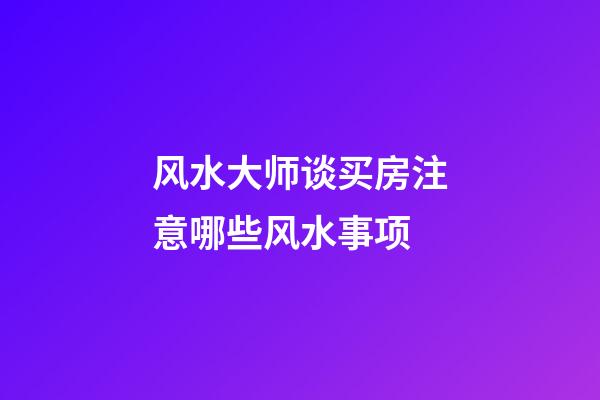 风水大师谈买房注意哪些风水事项