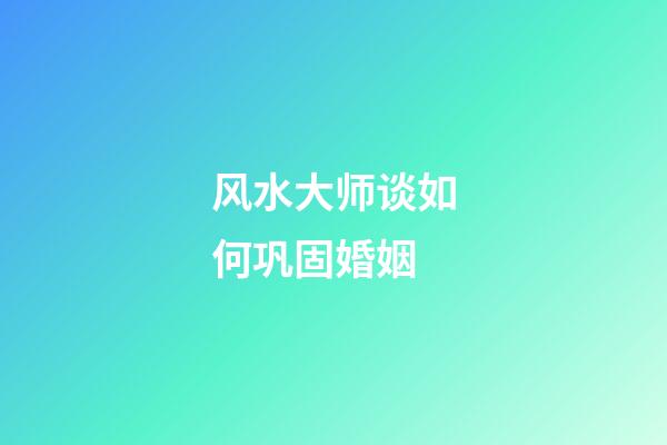 风水大师谈如何巩固婚姻