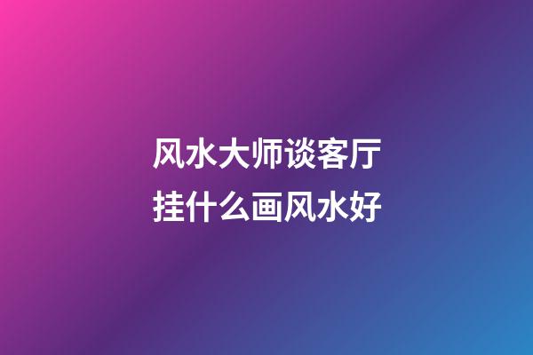 风水大师谈客厅挂什么画风水好