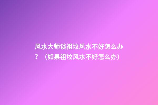 风水大师谈祖坟风水不好怎么办？（如果祖坟风水不好怎么办）