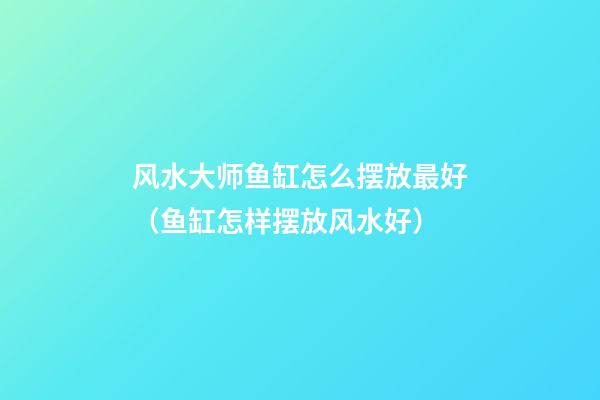 风水大师鱼缸怎么摆放最好（鱼缸怎样摆放风水好）