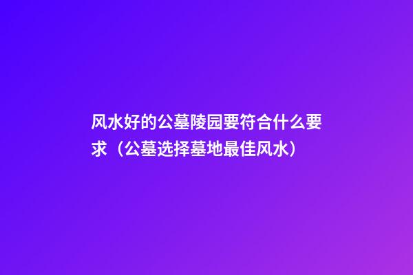 风水好的公墓陵园要符合什么要求（公墓选择墓地最佳风水）
