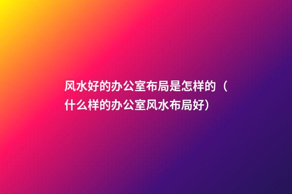 风水好的办公室布局是怎样的（什么样的办公室风水布局好）