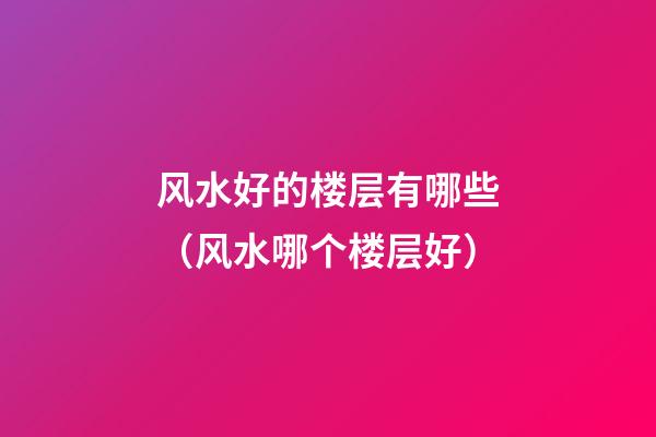 风水好的楼层有哪些（风水哪个楼层好）