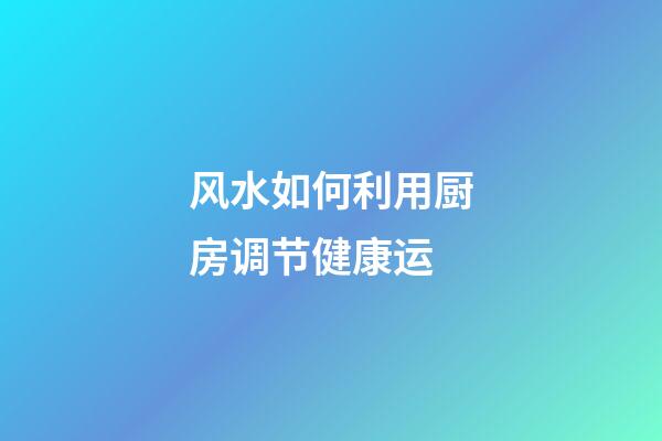 风水如何利用厨房调节健康运