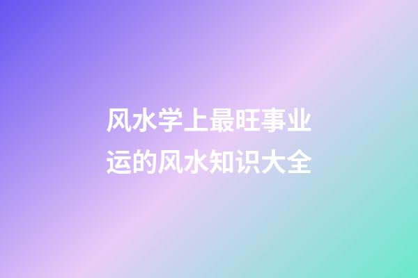 风水学上最旺事业运的风水知识大全