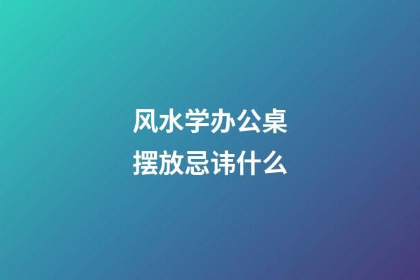 风水学办公桌摆放忌讳什么